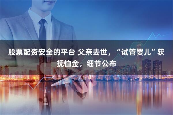 股票配资安全的平台 父亲去世，“试管婴儿”获抚恤金，细节公布
