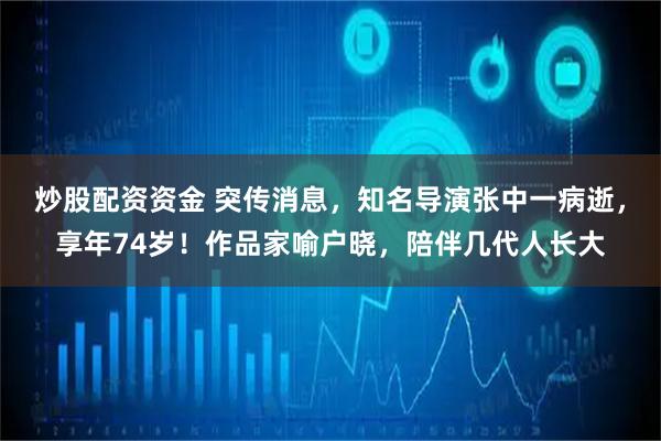 炒股配资资金 突传消息，知名导演张中一病逝，享年74岁！作品家喻户晓，陪伴几代人长大