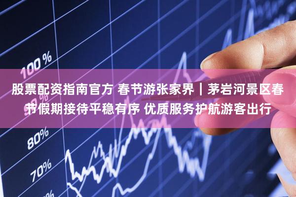 股票配资指南官方 春节游张家界｜茅岩河景区春节假期接待平稳有序 优质服务护航游客出行