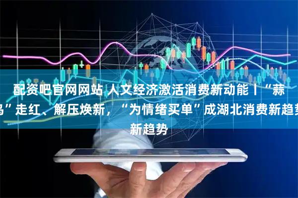 配资吧官网网站 人文经济激活消费新动能丨“蒜鸟”走红、解压焕新，“为情绪买单”成湖北消费新趋势