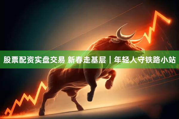 股票配资实盘交易 新春走基层｜年轻人守铁路小站