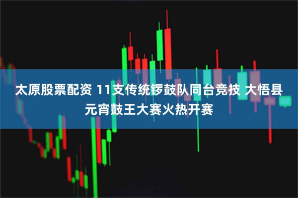 太原股票配资 11支传统锣鼓队同台竞技 大悟县元宵鼓王大赛火热开赛