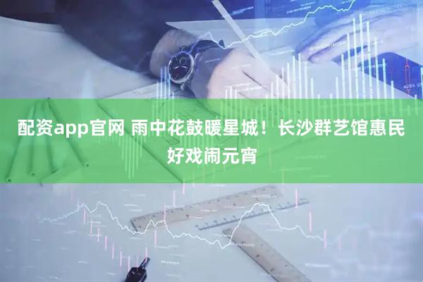配资app官网 雨中花鼓暖星城！长沙群艺馆惠民好戏闹元宵