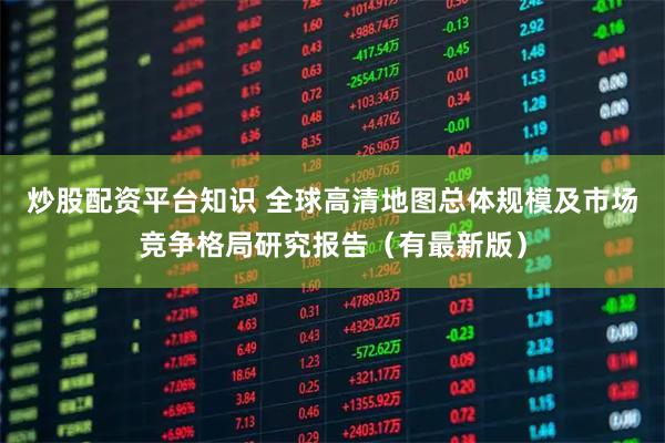 炒股配资平台知识 全球高清地图总体规模及市场竞争格局研究报告（有最新版）