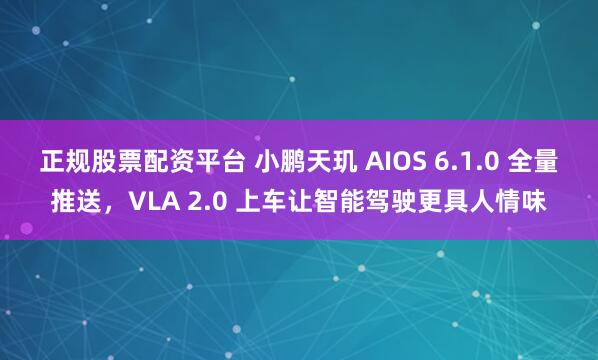 正规股票配资平台 小鹏天玑 AIOS 6.1.0 全量推送，VLA 2.0 上车让智能驾驶更具人情味