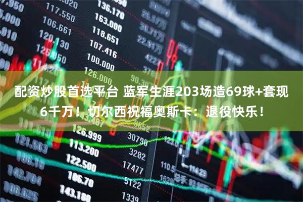 配资炒股首选平台 蓝军生涯203场造69球+套现6千万！切尔西祝福奥斯卡：退役快乐！