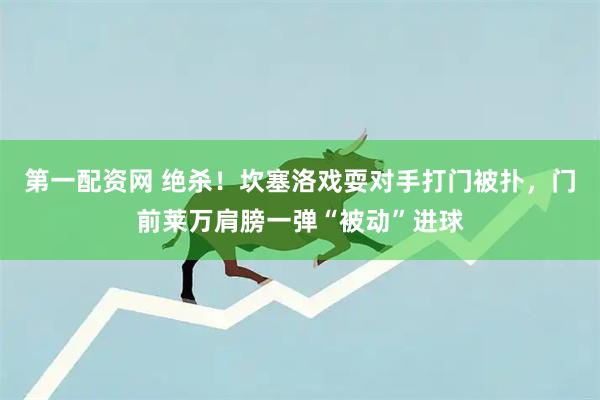 第一配资网 绝杀！坎塞洛戏耍对手打门被扑，门前莱万肩膀一弹“被动”进球