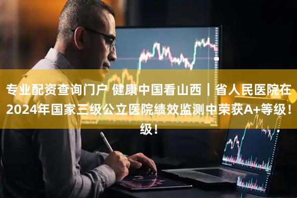 专业配资查询门户 健康中国看山西｜省人民医院在2024年国家三级公立医院绩效监测中荣获A+等级！