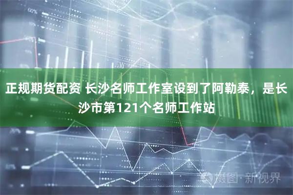 正规期货配资 长沙名师工作室设到了阿勒泰，是长沙市第121个名师工作站