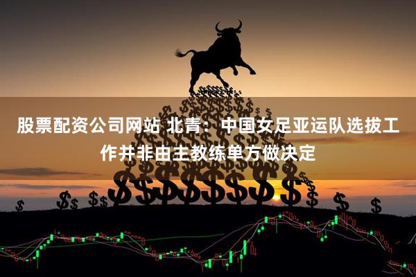 股票配资公司网站 北青：中国女足亚运队选拔工作并非由主教练单方做决定