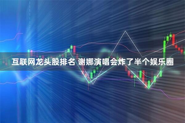 互联网龙头股排名 谢娜演唱会炸了半个娱乐圈