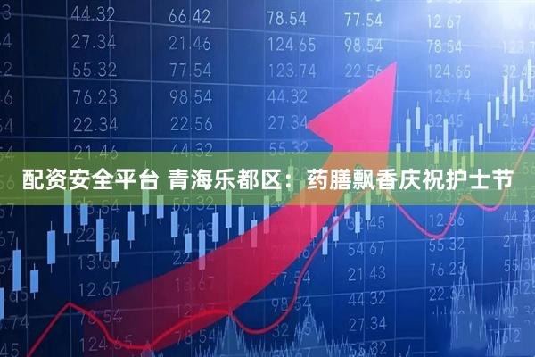 配资安全平台 青海乐都区：药膳飘香庆祝护士节