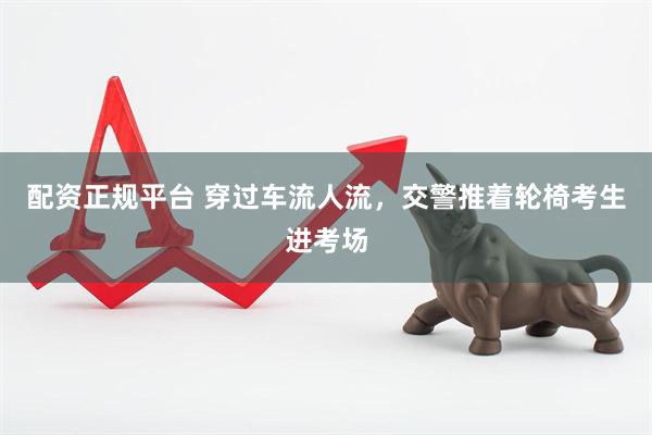 配资正规平台 穿过车流人流，交警推着轮椅考生进考场