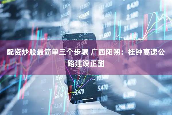 配资炒股最简单三个步骤 广西阳朔：桂钟高速公路建设正酣
