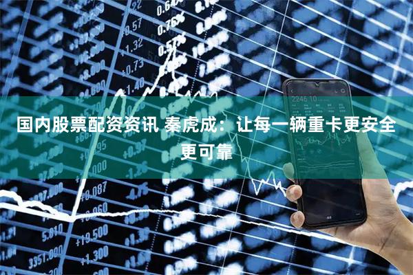 国内股票配资资讯 秦虎成：让每一辆重卡更安全更可靠
