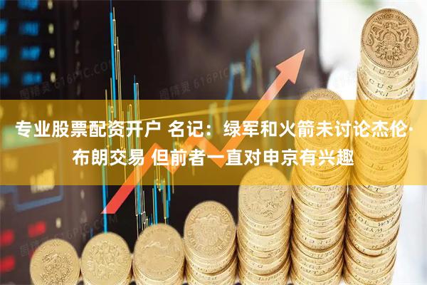 专业股票配资开户 名记：绿军和火箭未讨论杰伦·布朗交易 但前者一直对申京有兴趣