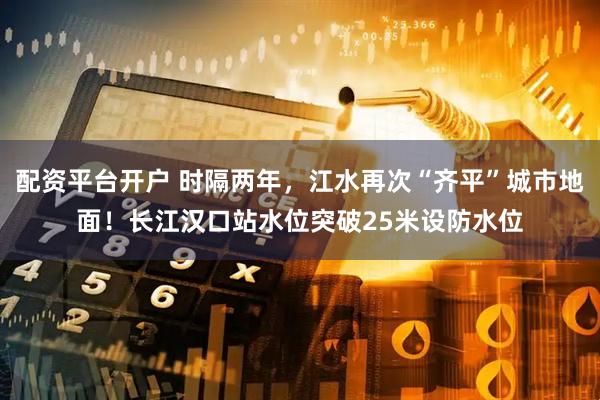 配资平台开户 时隔两年，江水再次“齐平”城市地面！长江汉口站水位突破25米设防水位