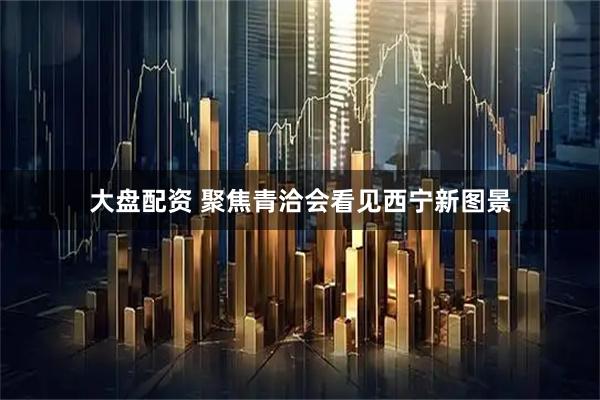 大盘配资 聚焦青洽会看见西宁新图景