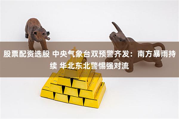股票配资选股 中央气象台双预警齐发：南方暴雨持续 华北东北警惕强对流