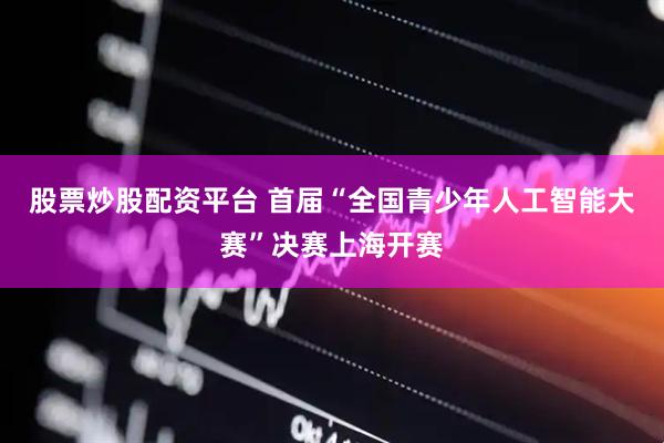 股票炒股配资平台 首届“全国青少年人工智能大赛”决赛上海开赛