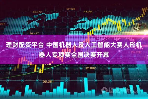 理财配资平台 中国机器人及人工智能大赛人形机器人专项赛全国决赛开幕