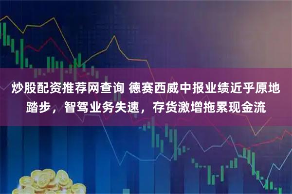 炒股配资推荐网查询 德赛西威中报业绩近乎原地踏步，智驾业务失速，存货激增拖累现金流