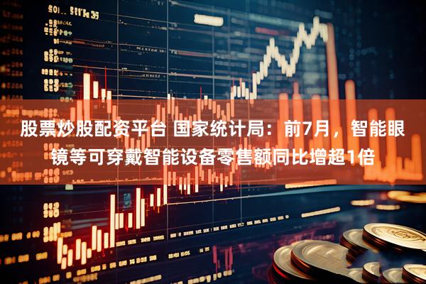 股票炒股配资平台 国家统计局：前7月，智能眼镜等可穿戴智能设备零售额同比增超1倍
