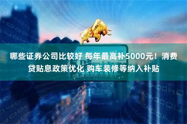 哪些证券公司比较好 每年最高补5000元！消费贷贴息政策优化 购车装修等纳入补贴