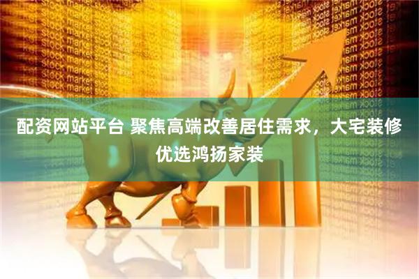 配资网站平台 聚焦高端改善居住需求，大宅装修优选鸿扬家装