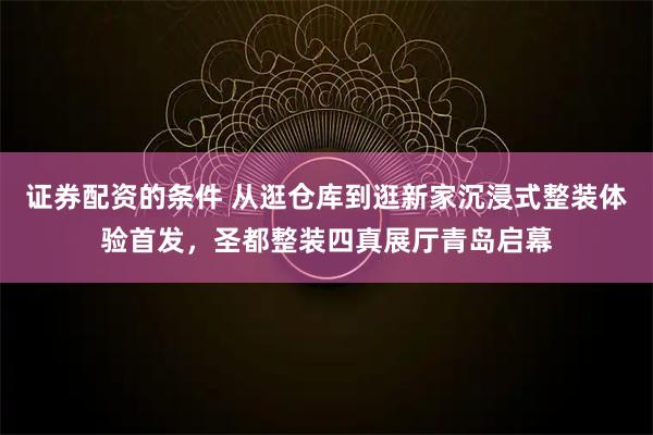 证券配资的条件 从逛仓库到逛新家沉浸式整装体验首发，圣都整装四真展厅青岛启幕