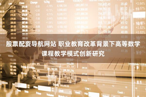 股票配资导航网站 职业教育改革背景下高等数学课程教学模式创新研究