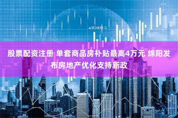 股票配资注册 单套商品房补贴最高4万元 绵阳发布房地产优化支持新政