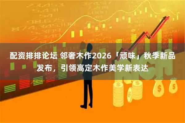 配资排排论坛 邻奢木作2026「顽味」秋季新品发布，引领高定木作美学新表达
