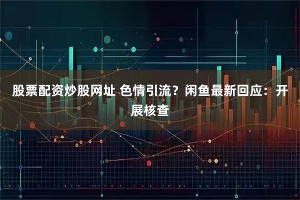 股票配资炒股网址 色情引流？闲鱼最新回应：开展核查