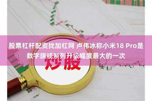 股票杠杆配资找加杠网 卢伟冰称小米18 Pro是数字旗舰系列升级幅度最大的一次